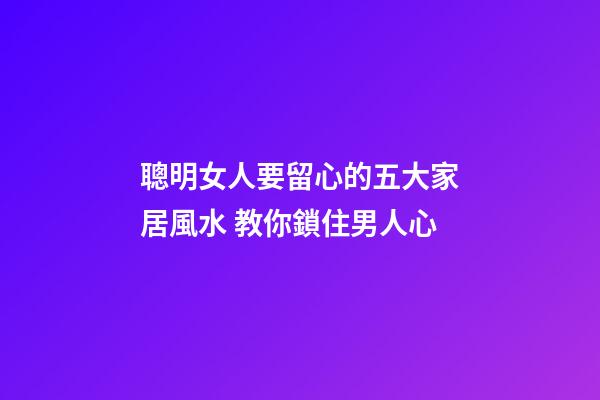 聰明女人要留心的五大家居風水 教你鎖住男人心